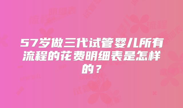 57岁做三代试管婴儿所有流程的花费明细表是怎样的?