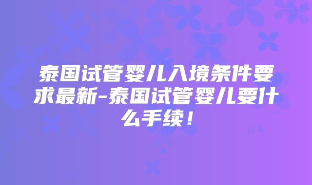 泰国试管婴儿入境条件要求最新-泰国试管婴儿要什么手续！