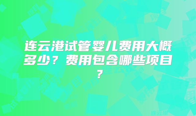 连云港试管婴儿费用大概多少？费用包含哪些项目？