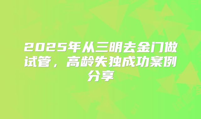 2025年从三明去金门做试管，高龄失独成功案例分享