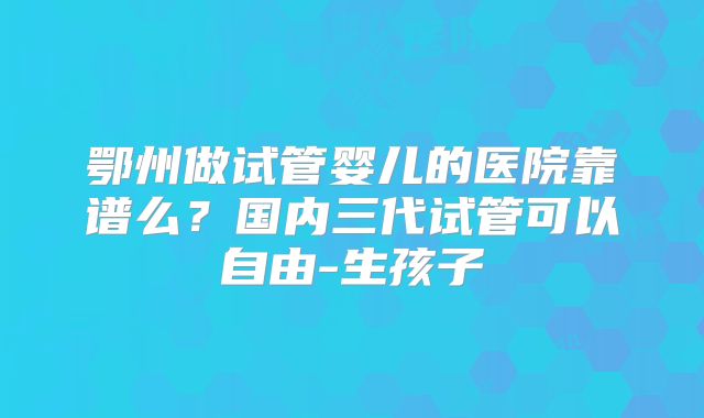 鄂州做试管婴儿的医院靠谱么?国内三代试管可以自由-生孩子