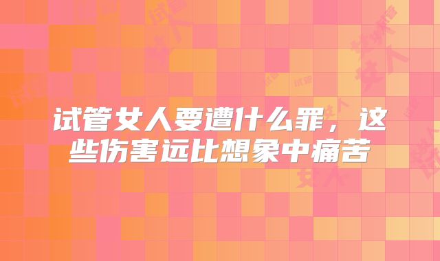 试管女人要遭什么罪,这些伤害远比想象中痛苦