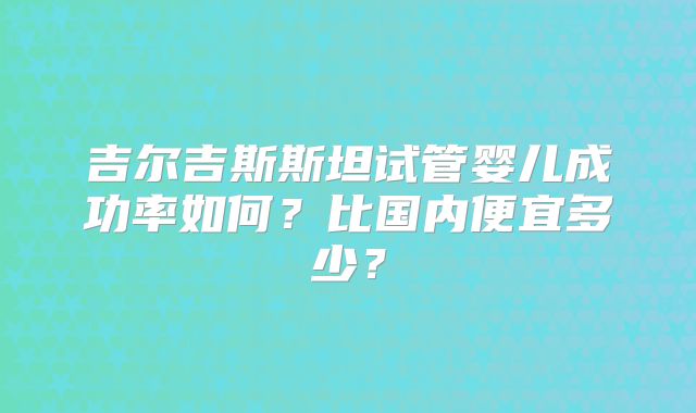吉尔吉斯斯坦试管婴儿成功率如何?比国内便宜多少?