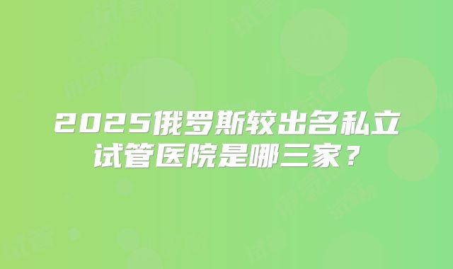 2025俄罗斯较出名私立试管医院是哪三家?