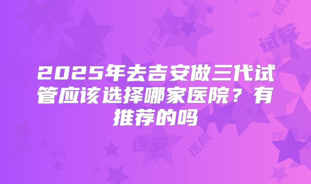 2025年去吉安做三代试管应该选择哪家医院?有推荐的吗