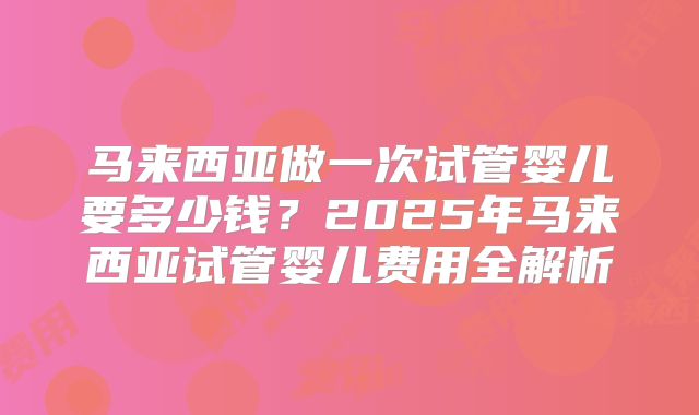 马来西亚做一次试管婴儿要多少钱?2025年马来西亚试管婴儿费用全解析