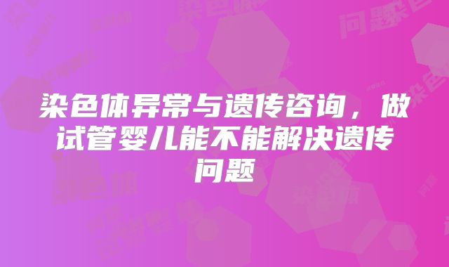 染色体异常与遗传咨询，做试管婴儿能不能解决遗传问题