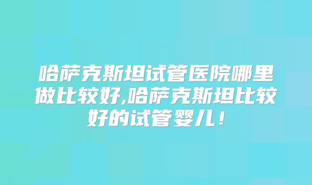 哈萨克斯坦试管医院哪里做比较好,哈萨克斯坦比较好的试管婴儿！