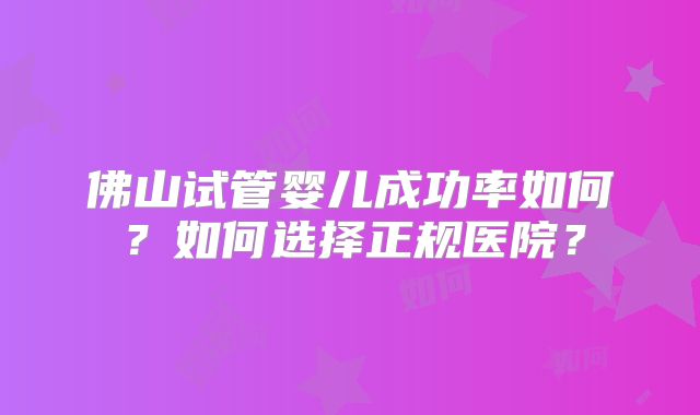 佛山试管婴儿成功率如何?如何选择正规医院?