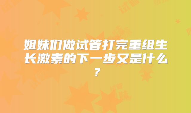 姐妹们做试管打完重组生长激素的下一步又是什么?