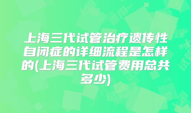 上海三代试管治疗遗传性自闭症的详细流程是怎样的(上海三代试管费用总共多少)