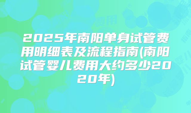 2025年南阳单身试管费用明细表及流程指南(南阳试管婴儿费用大约多少2020年)