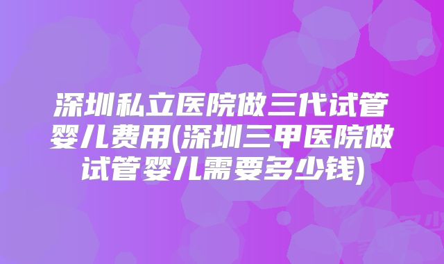 深圳私立医院做三代试管婴儿费用(深圳三甲医院做试管婴儿需要多少钱)