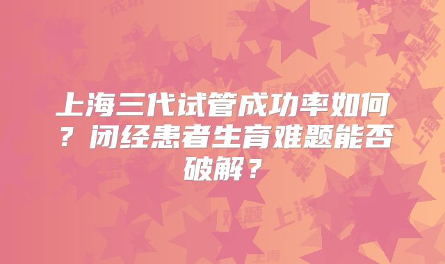 上海三代试管成功率如何?闭经患者生育难题能否破解?