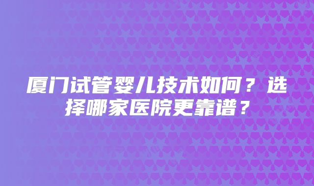 厦门试管婴儿技术如何？选择哪家医院更靠谱？