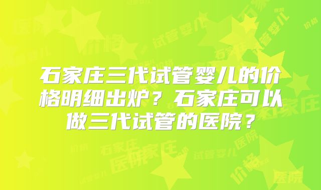 石家庄三代试管婴儿的价格明细出炉？石家庄可以做三代试管的医院？