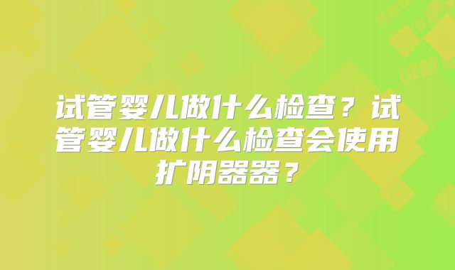 试管婴儿做什么检查?试管婴儿做什么检查会使用扩阴器器?