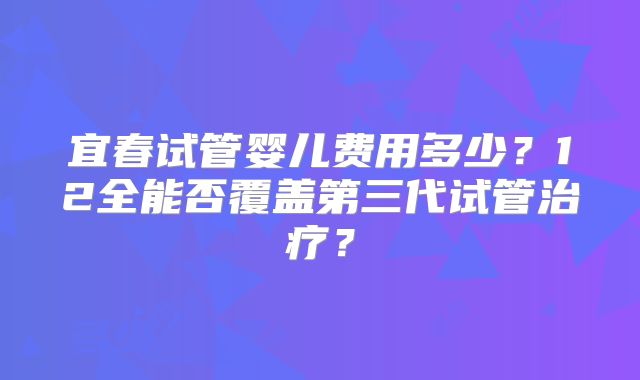 宜春试管婴儿费用多少？12全能否覆盖第三代试管治疗？
