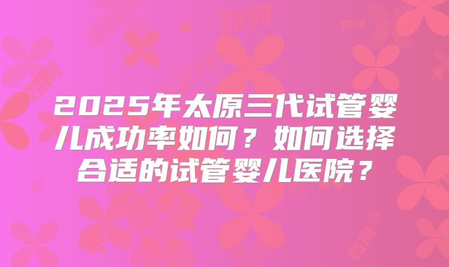 2025年太原三代试管婴儿成功率如何?如何选择合适的试管婴儿医院?