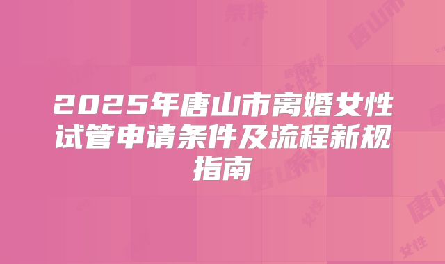 2025年唐山市离婚女性试管申请条件及流程新规指南