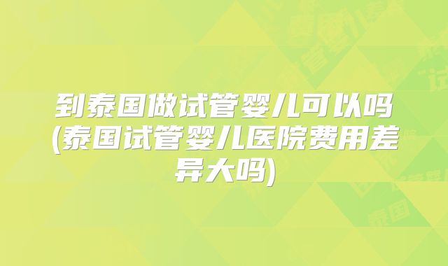到泰国做试管婴儿可以吗(泰国试管婴儿医院费用差异大吗)