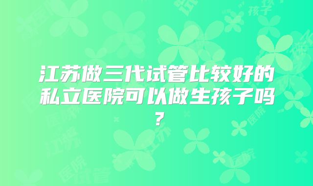 江苏做三代试管比较好的私立医院可以做生孩子吗？