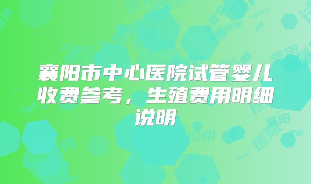 襄阳市中心医院试管婴儿收费参考,生殖费用明细说明