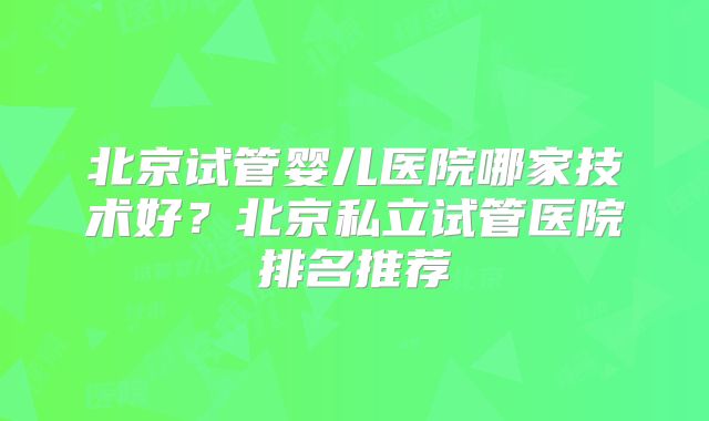 北京试管婴儿医院哪家技术好?北京私立试管医院排名推荐