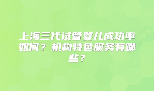 上海三代试管婴儿成功率如何?机构特色服务有哪些?