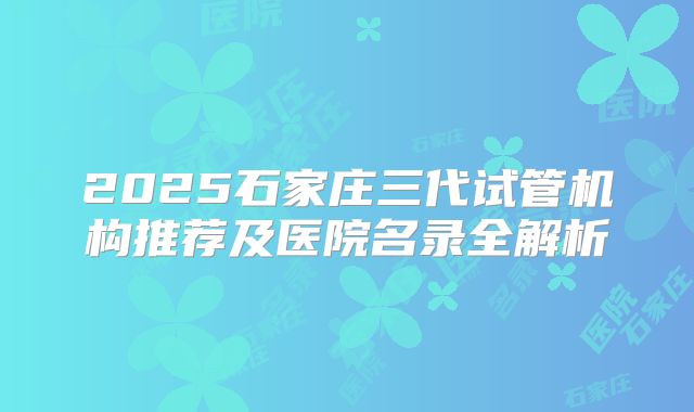 2025石家庄三代试管机构推荐及医院名录全解析