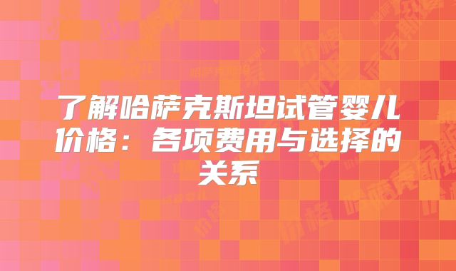 了解哈萨克斯坦试管婴儿价格：各项费用与选择的关系