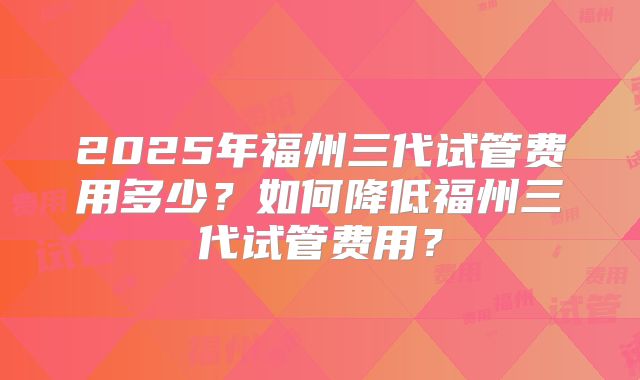 2025年福州三代试管费用多少？如何降低福州三代试管费用？