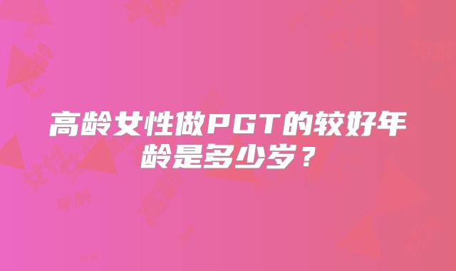 高龄女性做PGT的较好年龄是多少岁?