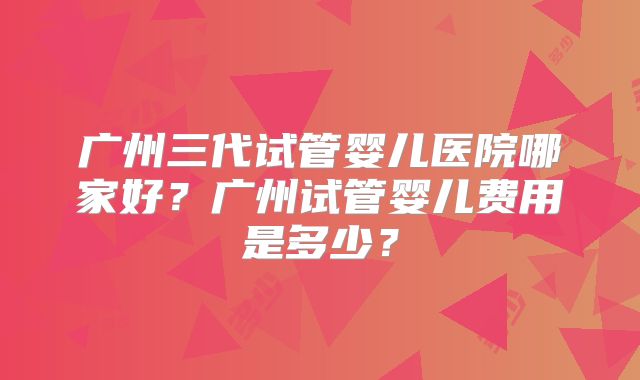 广州三代试管婴儿医院哪家好?广州试管婴儿费用是多少?