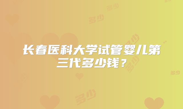 长春医科大学试管婴儿第三代多少钱?