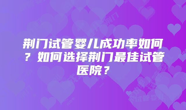 荆门试管婴儿成功率如何？如何选择荆门最佳试管医院？