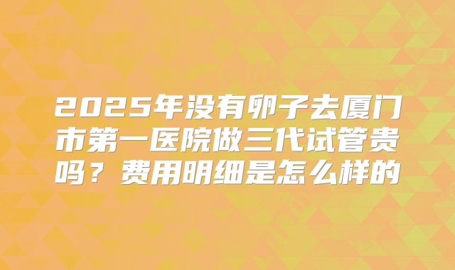2025年没有卵子去厦门市第一医院做三代试管贵吗?费用明细是怎么样的