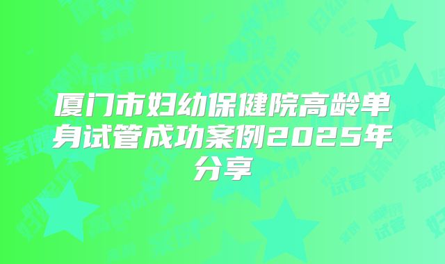 厦门市妇幼保健院高龄单身试管成功案例2025年分享