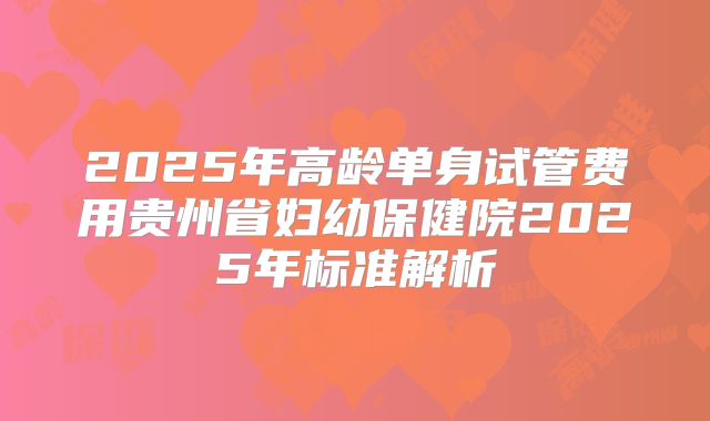 2025年高龄单身试管费用贵州省妇幼保健院2025年标准解析