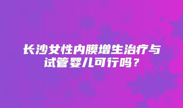 长沙女性内膜增生治疗与试管婴儿可行吗?