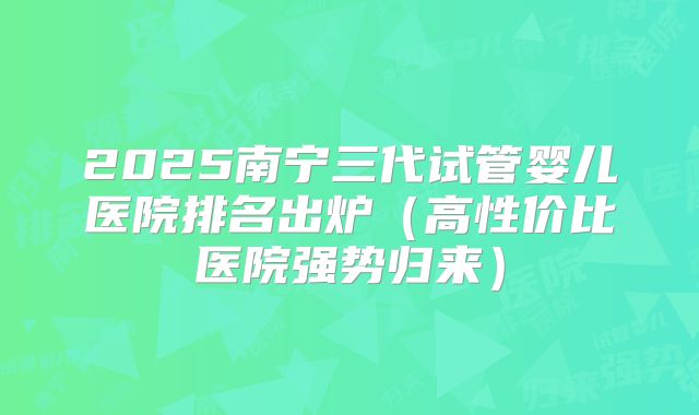 2025南宁三代试管婴儿医院排名出炉(高性价比医院强势归来)