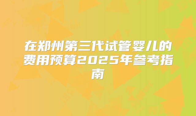 在郑州第三代试管婴儿的费用预算2025年参考指南