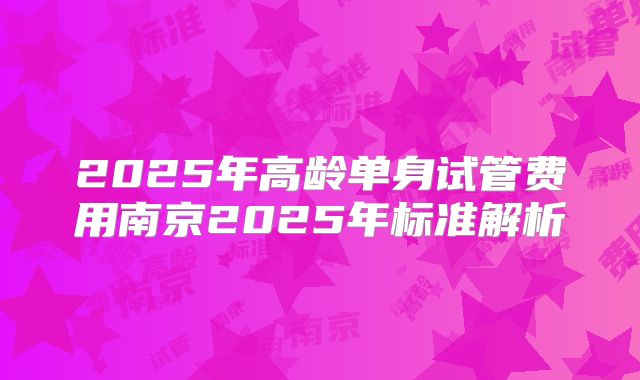 2025年高龄单身试管费用南京2025年标准解析