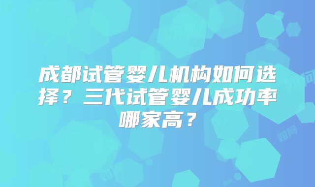 成都试管婴儿机构如何选择？三代试管婴儿成功率哪家高？