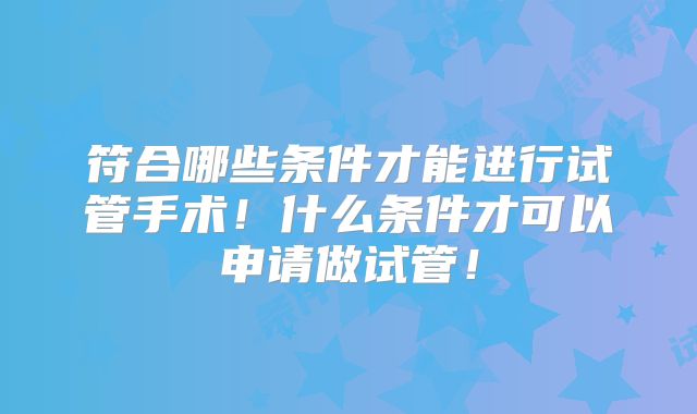 符合哪些条件才能进行试管手术！什么条件才可以申请做试管！