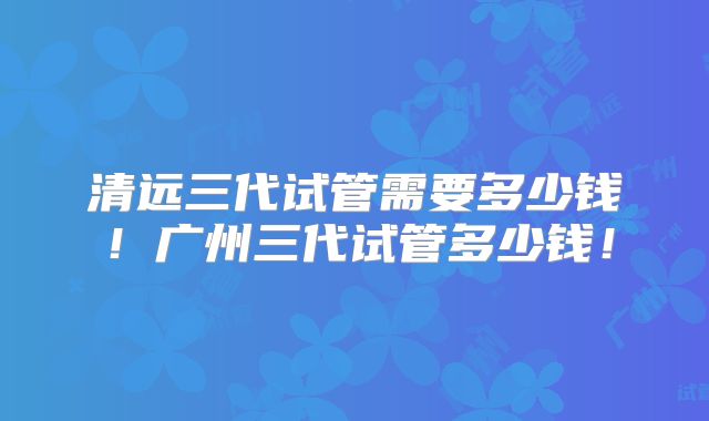 清远三代试管需要多少钱!广州三代试管多少钱!