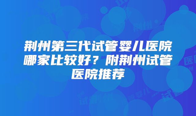 荆州第三代试管婴儿医院哪家比较好?附荆州试管医院推荐