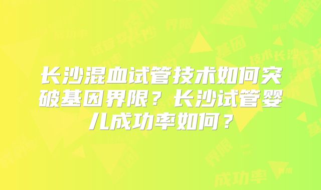 长沙混血试管技术如何突破基因界限?长沙试管婴儿成功率如何?