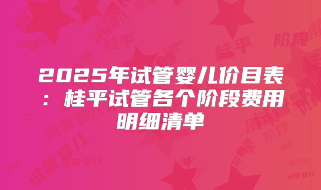 2025年试管婴儿价目表：桂平试管各个阶段费用明细清单