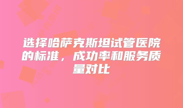 选择哈萨克斯坦试管医院的标准,成功率和服务质量对比